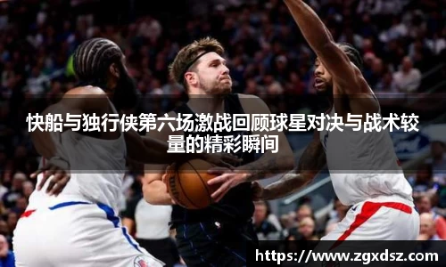 快船与独行侠第六场激战回顾球星对决与战术较量的精彩瞬间
