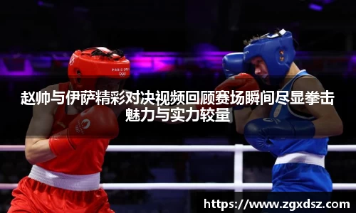 赵帅与伊萨精彩对决视频回顾赛场瞬间尽显拳击魅力与实力较量